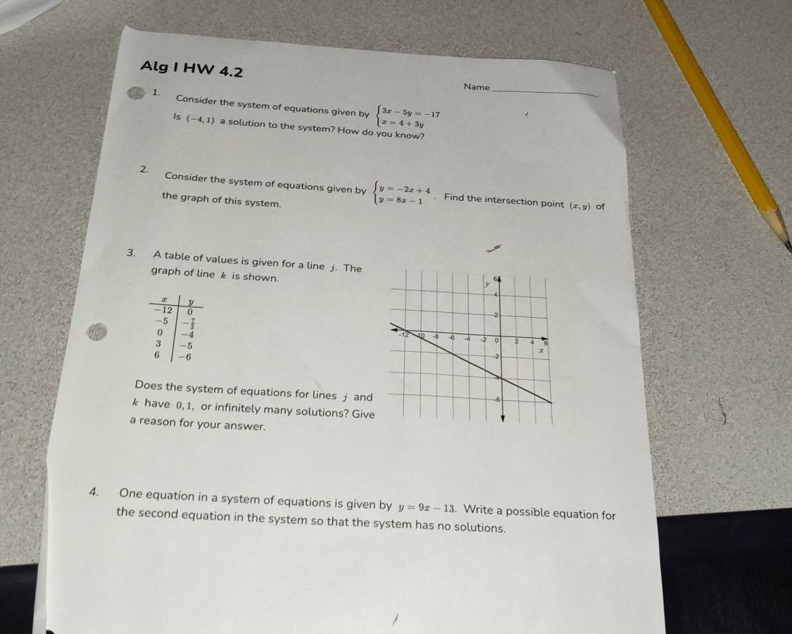 Alg I HW 4.2 Name 
1. Consider the system of equations given by beginarrayl 3x-5y=-17 x=4+3yendarray. _ 
Is (-4,1) a solution to the system? How do you know? 
2. Consider the system of equations given by beginarrayl y=-2x+4 y=8x-1endarray.. Find the intersection point (x,y) of 
the graph of this system. 
3. A table of values is given for a line j. The 
graph of line k is shown. 


Does the system of equations for lines j and
k have 0, 1, or infinitely many solutions? Give 
a reason for your answer. 
4. One equation in a system of equations is given by y=9x-13. Write a possible equation for 
the second equation in the system so that the system has no solutions.