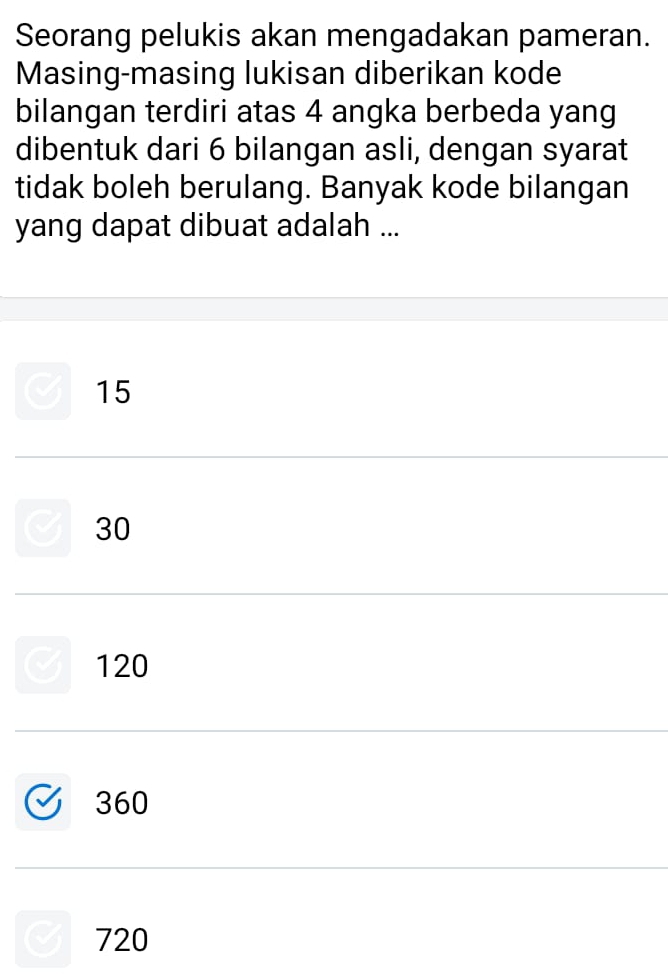 Seorang pelukis akan mengadakan pameran.
Masing-masing lukisan diberikan kode
bilangan terdiri atas 4 angka berbeda yang
dibentuk dari 6 bilangan asli, dengan syarat
tidak boleh berulang. Banyak kode bilangan
yang dapat dibuat adalah ...
15
30
120
360
720