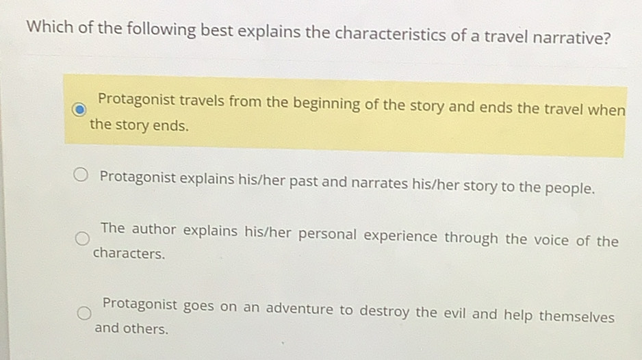 Which of the following best explains the characteristics of a travel narrative?
Protagonist travels from the beginning of the story and ends the travel when
the story ends.
Protagonist explains his/her past and narrates his/her story to the people.
The author explains his/her personal experience through the voice of the
characters.
Protagonist goes on an adventure to destroy the evil and help themselves
and others.