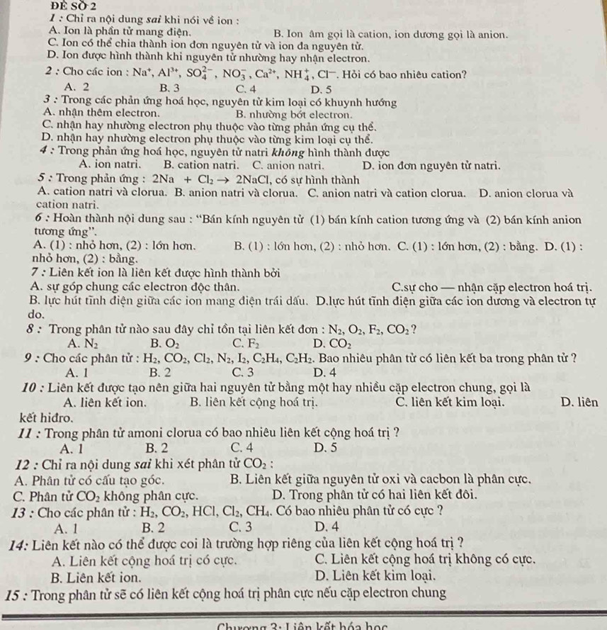 dề SÖ 2
1 : Chỉ ra nội dung saỉ khi nói về ion :
A. Ion là phần tử mang điện. B. Ion âm gọi là cation, ion dương gọi là anion.
C. Ion có thể chia thành ion đơn nguyên tử và ion đa nguyên tử.
D. Ion được hình thành khi nguyên tử nhường hay nhận electron.
2 : Cho các ion : Na^+,Al^(3+),SO_4^((2-),NO_3^-,Ca^2+),NH_4^(+,Cl^-). Hỏi có bao nhiêu cation?
A. 2 B. 3 C. 4 D. 5
3 : Trong các phản ứng hoá học, nguyên tử kim loại có khuynh hướng
A. nhận thêm electron. B. nhường bớt electron.
C. nhận hay nhường electron phụ thuộc vào từng phản ứng cụ thể.
D. nhận hay nhường electron phụ thuộc vào từng kim loại cụ thể.
4 : Trong phản ứng hoá học, nguyên tử natri không hình thành được
A. ion natri. B. cation natri. C. anion natri. D. ion đơn nguyên tử natri.
5 : Trong phản ứng : 2Na+Cl_2to 2NaCl , có sự hình thành
A. cation natri và clorua. B. anion natri và clorua. C. anion natri và cation clorua. D. anion clorua và
cation natri.
6 : Hoàn thành nội dung sau : “Bán kính nguyên tử (1) bán kính cation tương ứng và (2) bán kính anion
tương ứng''.
A. (1) : nhỏ hơn, (2) : lớn hơn. B. (1) : lớn hơn, (2) : nhỏ hơn. C. (1) : lớn hơn, (2) : bằng. D. (1) :
nhỏ hơn, (2) : bằng.
7 : Liên kết ion là liên kết được hình thành bởi
A. sự góp chung các electron độc thân. C.sự cho — nhận cặp electron hoá trị.
B. lực hút tĩnh điện giữa các ion mang điện trái dấu. D.lực hút tĩnh điện giữa các ion dương và electron tự
do.
8 : Trong phân tử nào sau đây chỉ tồn tại liên kết đơn : N_2,O_2,F_2,CO_2 ?
A. N_2 B. O_2 C. F_2 D. CO_2
9 : Cho các phân tử : H_2,CO_2,Cl_2,N_2,I_2,C_2H_4,C_2H_2. Bao nhiêu phân tử có liên kết ba trong phân tử ?
A. 1 B. 2 C. 3 D. 4
10 : Liên kết được tạo nên giữa hai nguyên tử bằng một hay nhiều cặp electron chung, gọi là
A. liên kết ion. B. liên kết cộng hoá trị. C. liên kết kim loại. D. liên
kết hiđro.
11 : Trong phân tử amoni clorua có bao nhiêu liên kết cộng hoá trị ?
A. 1 B. 2 C. 4 D. 5
12 : Chỉ ra nội dung sai khi xét phân tử CO_2:
A. Phân tử có cấu tạo góc. B. Liên kết giữa nguyên tử oxi và cacbon là phân cực.
C. Phân tử CO_2 không phân cực. D. Trong phân tử có hai liên kết đôi.
13 : Cho các phân tử : H_2,CO_2,HCl,Cl_2,CH_4 :. Có bao nhiêu phân tử có cực ?
A. 1 B. 2 C. 3 D. 4
14: Liên kết nào có thể được coi là trường hợp riêng của liên kết cộng hoá trị ?
A. Liên kết cộng hoá trị có cực. C. Liên kết cộng hoá trị không có cực.
B. Liên kết ion. D. Liên kết kim loại.
15 : Trong phân tử sẽ có liên kết cộng hoá trị phân cực nếu cặp electron chung
Liên kết hóa học