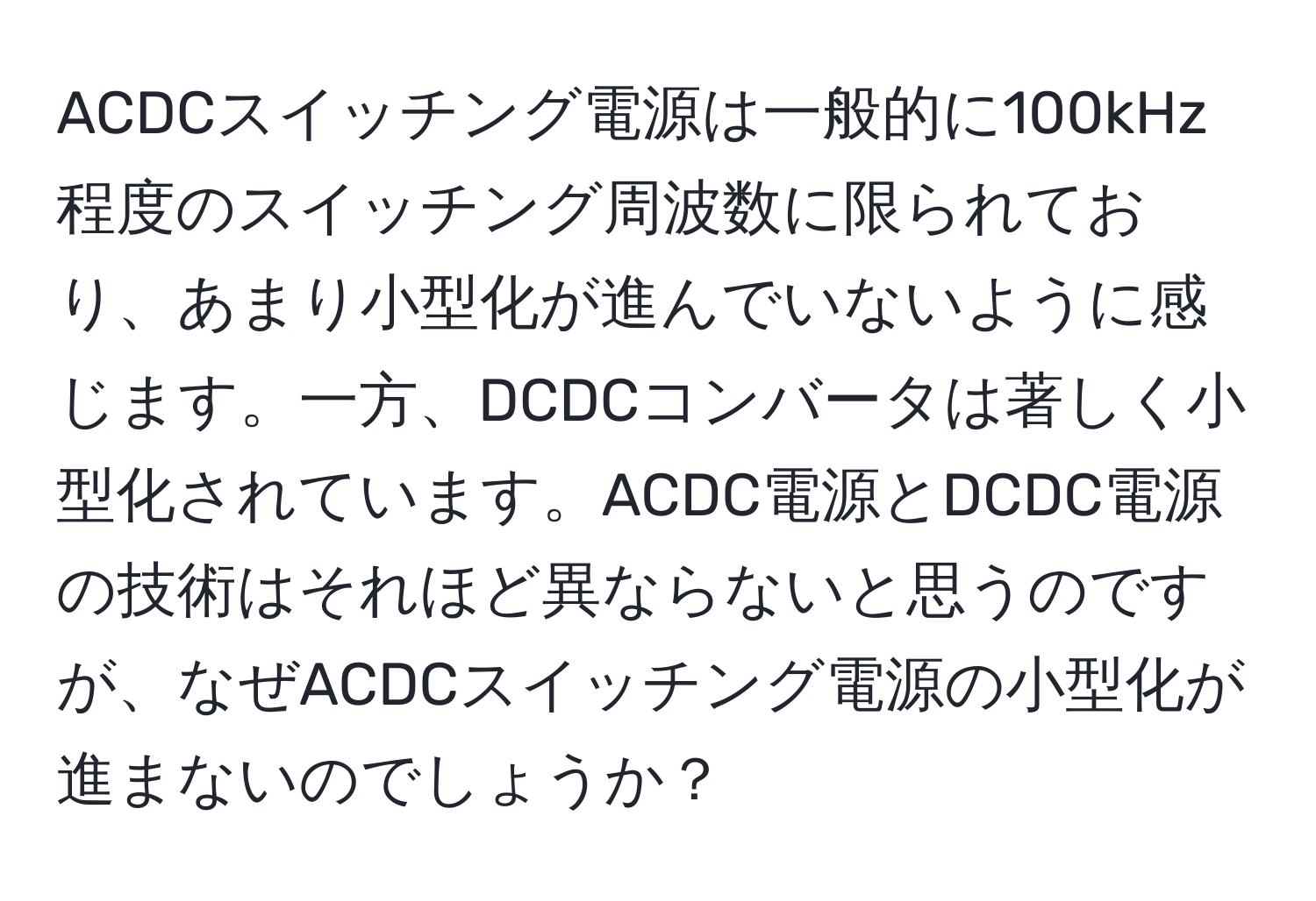 ACDCスイッチング電源は一般的に100kHz程度のスイッチング周波数に限られており、あまり小型化が進んでいないように感じます。一方、DCDCコンバータは著しく小型化されています。ACDC電源とDCDC電源の技術はそれほど異ならないと思うのですが、なぜACDCスイッチング電源の小型化が進まないのでしょうか？