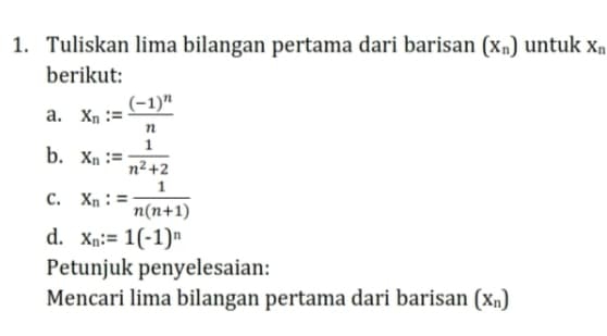 Tuliskan lima bilangan pertama dari barisan (X_n) untuk X_n
berikut: 
a. x_n:=frac (-1)^nn
b. x_n:= 1/n^2+2 
C. X_n:= 1/n(n+1) 
d. x_n:=1(-1)^n
Petunjuk penyelesaian: 
Mencari lima bilangan pertama dari barisan (x_n)