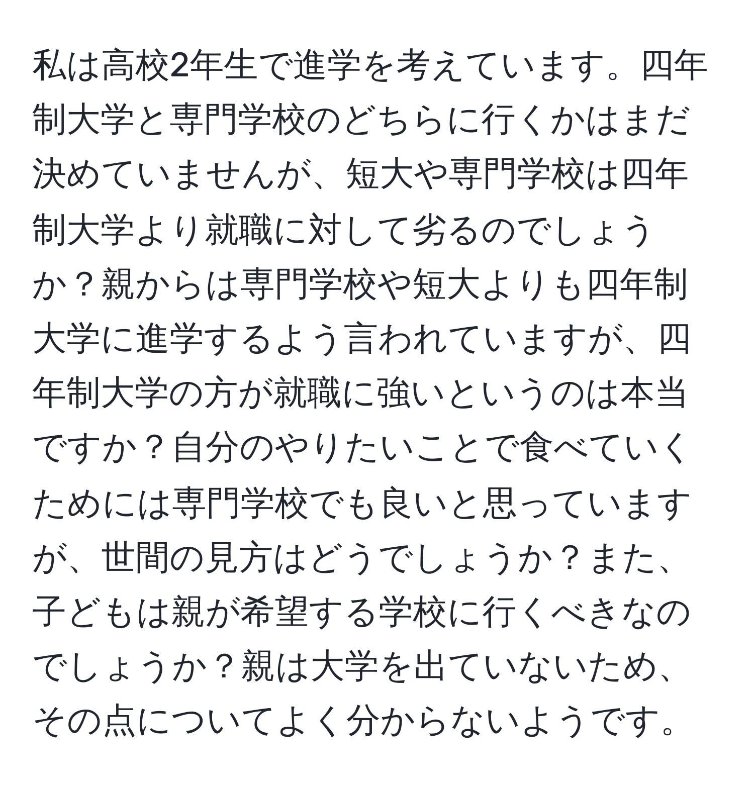 私は高校2年生で進学を考えています。四年制大学と専門学校のどちらに行くかはまだ決めていませんが、短大や専門学校は四年制大学より就職に対して劣るのでしょうか？親からは専門学校や短大よりも四年制大学に進学するよう言われていますが、四年制大学の方が就職に強いというのは本当ですか？自分のやりたいことで食べていくためには専門学校でも良いと思っていますが、世間の見方はどうでしょうか？また、子どもは親が希望する学校に行くべきなのでしょうか？親は大学を出ていないため、その点についてよく分からないようです。