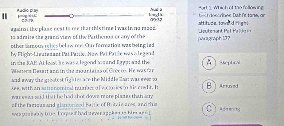 Audio play Audio Part 1: Which of the following
progress: length: best describes Dahl's tone, or
02:28 09:32 attitude, toward Flight-
against the plane next to me that this time I was in no mood Lieutenant Pat Pattle in
to admire the grand view of the Parthenon or any of the paragraph 17?
other famous relics below me. Our formation was being led
by Flight-Lieutenant Pat Pattle. Now Pat Pattle was a legend
in the RAF. At least he was a legend around Egypt and the ASkeptical
Western Desert and in the mountains of Greece. He was far
and away the greatest fighter ace the Middle East was ever to
see, with an astronomical number of victories to his credit. It
BAmused
was even said that he had shot down more planes than any
of the famous and glamorized Battle of Britain aces, and this CAdmiring
was probably true. I myself had never spoken to him and I
↓ Scroll for more