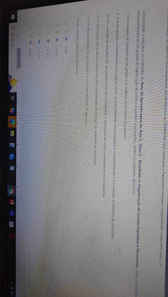 queia foi o lexdo integralmente, ele está dispanível em: EREIBEROER, Zélia. Organização e Planejamento de Eventos. Cuiabã: EdUFMT, Cuntiba: IFPR, 2010, p. 27
Considerando a citação e os conteúdos da Rota de Aprendizagem da Aula 3. Tema 3 - Benefícios de Organização de Eventos Esportivos e Recreativos, sobre os bcfcia
desenvolvimento de um projeto de organização de eventos esportivos e recreativos, analise as seguintes afirmativas:
1. Um exemplo de benefício de um projeto é a melhoria da essência da empresa
Il. A preocupação e envolvmento com pautas como, responsabilidade socioambiental e sustentabilidade é um exemplo de benefício de um projeto
III. Um exemplo de benefício de um projeto pode ser considerado a diminuição de custo e investimento em propaganda
V.A diminuição da receita e controle físcal e considerada um exemplo de benefício de um projeto
V Um dos benefícios de um projeto é o uso mais eliciente de passivos
Estão corretas apenas as afirmativas
A ì e i
i, i e 1l
C I. l e /
D 4 1il e i
E 4 i e lil Ativar o Windows
Aoese Coo fgucet tam at
Pesquisar