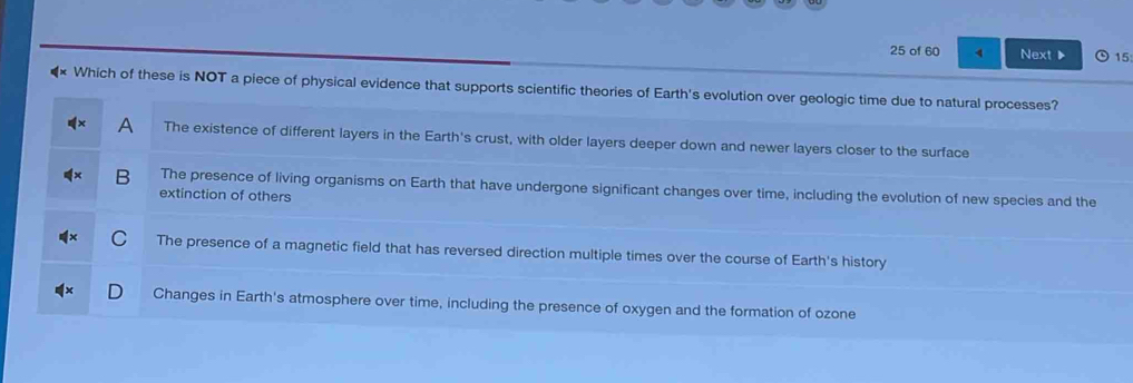 of 60 4 Next ▶ 15
Which of these is NOT a piece of physical evidence that supports scientific theories of Earth's evolution over geologic time due to natural processes?
A The existence of different layers in the Earth's crust, with older layers deeper down and newer layers closer to the surface
B The presence of living organisms on Earth that have undergone significant changes over time, including the evolution of new species and the
extinction of others
The presence of a magnetic field that has reversed direction multiple times over the course of Earth's history
Changes in Earth's atmosphere over time, including the presence of oxygen and the formation of ozone