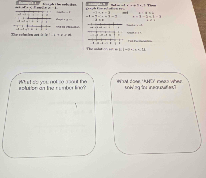 Example 1 Graph the solution Example 2 Solve -1 <3</tex> 
set of x<2</tex> and x≥ -1. graph the solution set. . Then 
Graph x<2</tex> -1 and x+2<3</tex>
1 2 3 -1-2 x+2-2<3-2</tex> 
Graph x≥ -1. -3
x<1</tex> 
Find the intersection.Graph x>-3. 
Graph x<1</tex> 
The solution set is  x|-1≤ x<2. 
Find the intersection. 
The solution set is  x|-3 . 
What do you notice about the What does “AND” mean when 
solution on the number line? solving for inequalities?