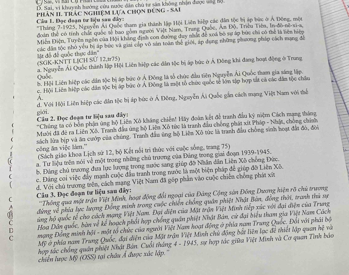 C/ Sải, vi hai Cụ Phân chúa cỉ
D. Sai, vì khuynh hướng cứu nước dân chủ tư sản không nhận được ủng họ.
pHÀN II. TRÁC NGHIỆM LựA CHọN ĐÚNG - SAI
Câu 1. Đọc đoạn tư liệu sau đây:
"Tháng 7-1925, Nguyễn Ái Quốc tham gia thành lập Hội Liên hiệp các dân tộc bị áp bức ở Á Đông, một
đoàn thể có tính chất quốc tể bao gồm người Việt Nam, Trung Quốc, Ấn Độ, Triều Tiên, In-đô-nê-xi-a,
Miến Điện, Tuyên ngôn của Hội khẳng định con đường duy nhất để xoá bỏ sự áp bức chỉ có thể là liên hiệp
các dân tộc nhỏ yếu bị áp bức và giai cấp vô sản toàn thế giới, áp dụng những phương pháp cách mạng để
lật đổ đế quốc thực dân'
(SGK-KNTT LỊCH SỨ 12,tr75)
ả. Nguyễn Ái Quốc thành lập Hội Liên hiệp các dân tộc bị áp bức ở Á Đông khi đang hoạt động ở Trung
Quốc.
b. Hội Liên hiệp các dân tộc bị áp bức ở Á Đông là tổ chức đầu tiên Nguyễn Ái Quốc tham gia sáng lập.
c. Hội Liên hiệp các dân tộc bị áp bức ở Á Đông là một tổ chức quốc tế lớn tập hợp tất cả các dân tộc châu
Á.
d. Với Hội Liên hiệp các dân tộc bị áp bức ở Á Đông, Nguyễn Ái Quốc gắn cách mạng Việt Nam với thế
giới.
Câu 2. Đọc đoạn tư liệu sau đây:
“Chúng tả có bổn phận ủng hộ Liên Xô kháng chiến! Hãy đoàn kết để tranh đấu kỷ niệm Cách mạng tháng
Mười đã đẻ ra Liên Xô. Tranh đấu ủng hộ Liên Xô tức là tranh đấu chống phát xít Pháp - Nhật, chống chính
sách lừa bịp và ăn cướp của chúng. Tranh đấu ủng hộ Liên Xô tức là tranh đấu chống sinh hoạt đất đỏ, đòi
công ăn việc làm.”
F (Sách giáo khoa Lịch sử 12, bộ Kết nối tri thức với cuộc sống, trang 75)
: a. Tư liệu trên nói về một trong những chủ trương của Đảng trong giai đoạn 1939-1945.
( b. Đảng chủ trương đưa lực lượng trong nước sang giúp đỡ Nhân dân Liên Xô chống Đức.
c. Đảng coi việc đẩy mạnh cuộc đấu tranh trong nước là một biện pháp để giúp đỡ Liên Xô.
d. Với chủ trương trên, cách mạng Việt Nam đã góp phần vào cuộc chiến chống phát xít
C  Câu 3. Đọc đoạn tư liệu sau đây:
A “Thông qua mặt trận Việt Minh, hoạt động đối ngoại của Đảng Cộng sản Đông Dương hiện rõ chủ trương
B đứng về phía lực lượng Đồng minh trong cuộc chiến chống quân phiệt Nhật Bản, đồng thời, tranh thủ sự
C ủng hộ quốc tế cho cách mạng Việt Nam. Đại diện của Mặt trận Việt Minh tiếp xúc với đại diện của Trung
D Hoa Dần quốc, bàn về kế hoạch phối hợp chống quân phiệt Nhật Bản, cử đại biểu tham gia Việt Nam Cách
C  mạng Đồng minh hội - một tổ chức của người Việt Nam hoạt động ở phía nạm Trung Quốc. Đối với phái bộ
Mỹ ở phía nam Trung Quốc, đại diện của Mặt trận Việt Minh chủ động bắt liên lạc để thiết lập quan hệ và
hợp tác chống quân phiệt Nhật Bản. Cuối tháng 4 - 1945, sự hợp tác giữa Việt Minh và Cơ quan Tình báo
chiến lược Mỹ (OSS) tại châu Á được xác lập.''