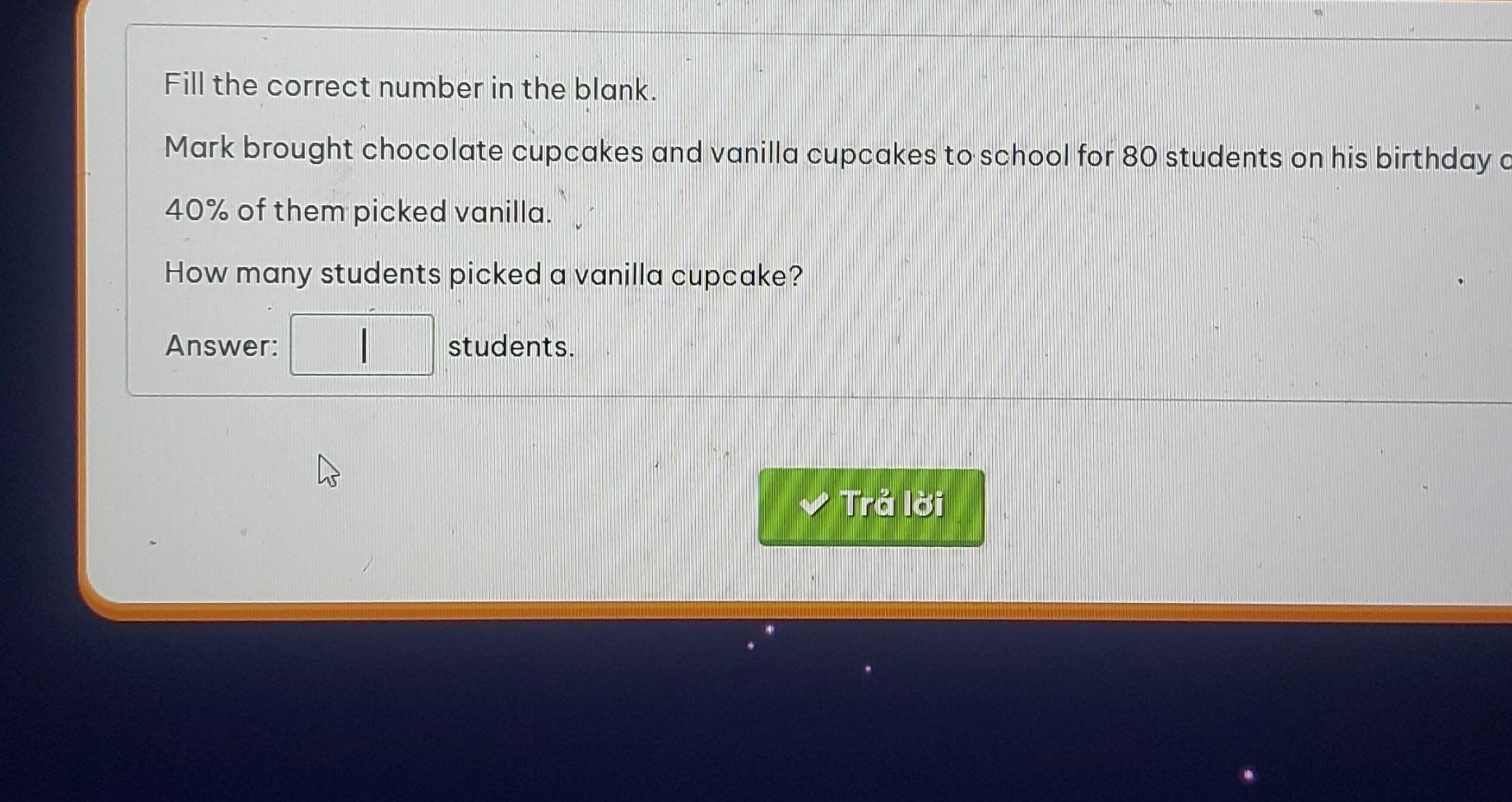 Fill the correct number in the blank. 
Mark brought chocolate cupcakes and vanilla cupcakes to school for 80 students on his birthday a
40% of them picked vanilla. 
How many students picked a vanilla cupcake? 
Answer: students. 
Trả lời