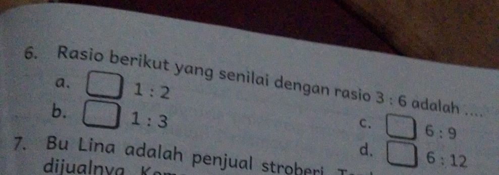 Rasio berikut yang senilai dengan rasio 3:6 adalah ....
a.
1:2
b.
1:3
C. 6:9
d. 6:12
7. Bu Lina adalah penjual stroberi
diiualnva K