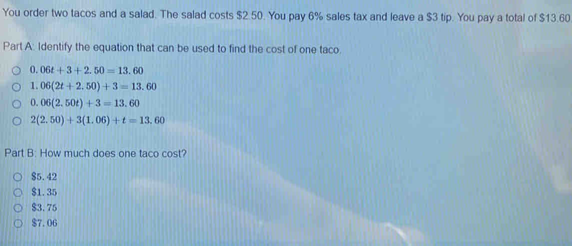 You order two tacos and a salad. The salad costs $2.50. You pay 6% sales tax and leave a $3 tip. You pay a total of $13.60
Part A: Identify the equation that can be used to find the cost of one taco.
0. 06t+3+2.50=13.60
1. 06(2t+2.50)+3=13.60
0. 06(2.50t)+3=13.60
2(2.50)+3(1.06)+t=13.60
Part B: How much does one taco cost?
$5.42
$1.35
$3.75
$7.06