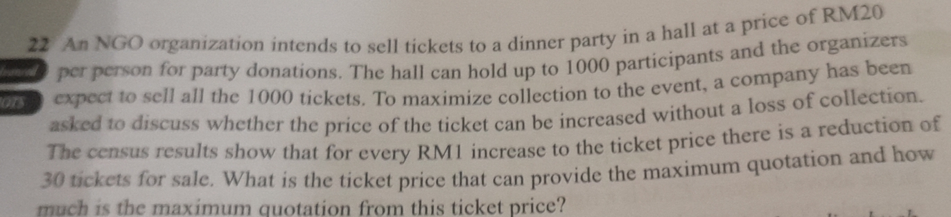 An NGO organization intends to sell tickets to a dinner party in a hall at a price of RM20
per person for party donations. The hall can hold up to 1000 participants and the organizers 
0 expect to sell all the 1000 tickets. To maximize collection to the event, a company has been 
asked to discuss whether the price of the ticket can be increased without a loss of collection. 
The census results show that for every RM1 increase to the ticket price there is a reduction of
30 tickets for sale. What is the ticket price that can provide the maximum quotation and how 
much is the maximum quotation from this ticket price?