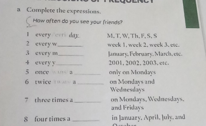 a Complete the expressions. 
How often do you see your friends? 
I every/evri/day M, T, W, Th,F, S, S 
2 every w_ week 1, week 2, week 3. etc. 
3 every m _ January, February, March, étc. 
4 every y _ 2001, 2002, 2003, etc. 
5 once ans a _only on Mondays 
6 twice wa a _on Mondays and 
Wednesdays 
7 three times a _on Mondays, Wednesdays. 
and Fridays 
S four times a_ in January, April, July, and