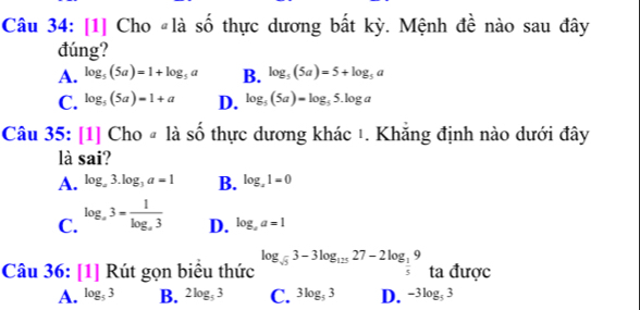 [1] Cho #là số thực dương bất kỳ. Mệnh đề nào sau đây
đúng?
A. log _5(5a)=1+log _5a B. log _5(5a)=5+log _5a
C. log _5(5a)=1+a D. log _5(5a)=log _55.log a
Cau35:[1]Choa là Shat O thực dương khác 1. Khắng định nào dưới đây
là sai'
A. log _a3.log _3a=1 B. log _x1=0
C. log _a3=frac 1log _a3
D. log _aa=1
Cau36:[1]Rit gọn biểu thức log _sqrt(5)3-3log _12527-2log _ 1/5 9 ta được
A. log _53 B. 2log _53 C. 3log _53 D. -3log _53