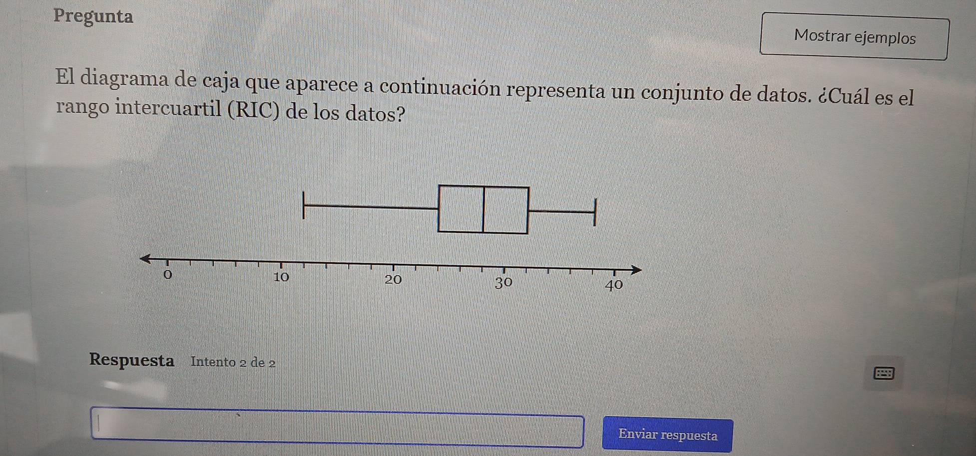 Pregunta 
Mostrar ejemplos 
El diagrama de caja que aparece a continuación representa un conjunto de datos. ¿Cuál es el 
rango intercuartil (RIC) de los datos? 
Respuesta Intento 2 de 2
Enviar respuesta