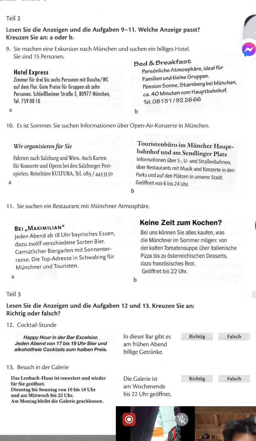 Teil 2
Lesen Sie die Anzeigen und die Aufgaben 9-11. Welche Anzeige passt?
Kreuzen Sie an: a oder b.
9. Sie machen eine Exkursion nach München und suchen ein billiges Hotel.
Sie sind 15 Personen.
Bed & Breakfast
Hotel Express
Persönliche Atmosphäre, ideal für
Zimmer für drei bis sechs Personen mit Dusche/WC Familien und kleine Gruppen.
auf dem Flur. Gute Preise für Gruppen ab zehn
Pension Sonne, Starnberg bei München,
Personen. Schleißheimer Straße 5, 80977 München,
ca. 40 Minuten vom Hauptbahnhof.
Tel. 759 00 10
Tel. 08151 / 92 26 66
a
b
10. Es ist Sommer. Sie suchen Informationen über Open-Air-Konzerte in München.
Touristenbüro im Müncher Haupt-
Wir organisieren für Sie bahnhof und am Sendlinger Platz
Fahrten nach Salzburg und Wien. Auch Karten Informationen über S-, U- und Straßenbahnen,
für Konzerte und Opern bei den Salzburger Fest- über Restaurants mit Musik und Konzerte in den
spielen. Reisebüro KULTURA, Tel. 089 / 443 3350 Parks und auf den Plätzen in unserer Stadt.
a Geöffnet von 6 bis 24 Uhr.
b
11. Sie suchen ein Restaurant mit Münchner Atmosphäre.
Keine Zeit zum Kochen?
Bei „Maximilian“
Jeden Abend ab 18 Uhr bayrisches Essen, Bei uns können Sie alles kaufen, was
dazu zwölf verschiedene Sorten Bier. die Münchner im Sommer mögen: von
Gemütlicher Biergarten mit Sonnenter- der kalten Tomatensuppe über italienische
rasse. Die Top-Adresse in Schwabing für  Pizza bis zu österreichischen Desserts,
Münchner und Touristen. dazu französisches Brot.
Geöffnet bis 22 Uhr.
a
b
Teil 3
Lesen Sie die Anzeigen und die Aufgaben 12 und 13. Kreuzen Sie an:
Richtig oder falsch?
12. Cocktail-Stunde
Happy Hour in der Bar Excelsior. In dieser Bar gibt es Richtig Falsch
Jeden Abend von 17 bis 19 Uhr Bier und am frühen Abend
alkoholfreie Cocktails zum halben Preis. billige Getränke.
13. Besuch in der Galerie
Das Lenbach-Haus ist renoviert und wieder Die Galerie ist Richtig Falsch
für Sie geöffnet.
Dienstag bis Sonntag von 10 bis 18 Uhr am Wochenende
und am Mittwoch bis 22 Uhr. bis 22 Uhr geöffnet.
Am Montag bleibt die Galerie geschlossen.