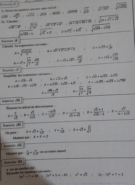 Exercice sqrt(1)
sqrt(169): (-sqrt(275))/49 :-sqrt(sqrt 16);sqrt(0.36):sqrt(8100):sqrt(0.0144):sqrt(frac 1)121:sqrt((-25)^2):sqrt(sqrt sqrt 256) 1)- Ecrire les nombres suivants sans radical :
sqrt(10^2-8^2);sqrt(frac 64+36)121;sqrt(2^2+3^2+6^2);sqrt(4+16+36+25):sqrt(13+sqrt 7+sqrt 4) alculer :
sqrt(3sqrt 100)-5:sqrt (sqrt(5)^2+2^2):(-2sqrt(7))^2-2sqrt 5^(2;sqrt(sqrt 169)-sqrt 144)
Exercice sqrt(4)
Calculer les expressions suivantes :
A=sqrt(frac 2^2* 3^2* 6^2)16 ; : B=sqrt(2^2* 3^2+4^2-3) □  c=3sqrt(12)*  5/sqrt(27) 
D=sqrt(7)* sqrt(frac 25)7+ sqrt(20)/sqrt(5) ; E=sqrt(3)* sqrt(27)- sqrt(45)/sqrt(5) ;F=7sqrt(5)*  sqrt(40)/sqrt(18) 
Exercice sqrt(9)
Simplifier les expressions suivantes :;C=sqrt(40)+6sqrt(10)-2sqrt(10)
A=sqrt(18)-sqrt(8) ; B=sqrt(12)+sqrt(3)
D=2sqrt(8)-sqrt(50)-2sqrt(18) ;E=4sqrt(125)-2sqrt(20)-4sqrt(5)∴ F=-2sqrt(28)-6sqrt(24)+2sqrt(700)
c= (sqrt(98)+sqrt(2))/sqrt(2)  N=sqrt(frac 12)5+sqrt(frac 54)10
Exercice sqrt(16)
Éliminer le radical du dénominateur : A= 5/sqrt(3) ;B= sqrt(2)/3sqrt(5) ;C= (-3sqrt(3))/2sqrt(7) ;D= (-7)/sqrt(3)+sqrt(5) ;E= (sqrt(2)+1)/sqrt(10)-2 ;F= sqrt(7)/6-2sqrt(3) 
Exercice sqrt(25)
On pose : X=sqrt(3)+ 3/2sqrt(3) ;Y= 9/2sqrt(3) ;Z=sqrt(3)+sqrt(frac 3)4
Montrer que : X=Y=Z
Exercice sqrt(36)
Montrer.que :  5/sqrt(3) + 10/3+sqrt(3)  est un entier naturel
Exercice sqrt(49)
x est un nambre réel
Résoudre les équations suivantes :
3x^2-7=20;2x^2+5=-45;x^2=sqrt(5);(x-3)^2+7=2