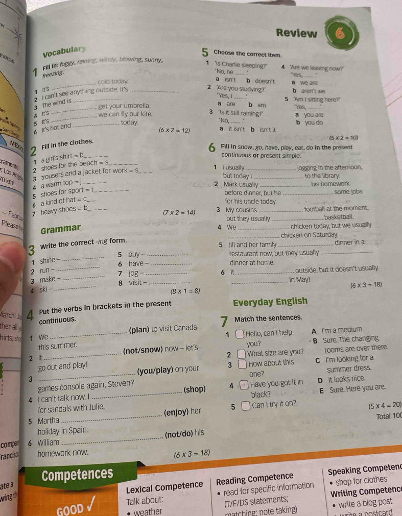 Review 6
Vocabulary
5 Choose the correct item.
EVaDA
Fill in: foggy, raining, windy, blowing, sunny, 1 'Is Charlie sleeping?' 4 'Are we leaving now?'
_
4 freezing. _.
'No, he 'Yes,_
. :
a isn't b doesn't
_cold today. a we are
1 it's
e 3 The wind is 2 I can't see anything outside. It's
2 “Are you studying?" b aren't we
'Yes, I _5 'Am I sitting here?'
get your umbrella. a are b am Yes, . .
_
4 It's
3 'Is it still raining?'
we can fly our kite. a you are
5 It's
*No,
Palm Spény
San Diego
6 It's hot and
_today. _b you do
MEXC 2
Fill in the clothes. (6* 2=12) a it isn't b isn't it
(5* 2=10)
6 Fill in snow, go, have, play, eat, do in the present
2 shoes for the bea 1 a girl's shirt =
continuous or present simple.
:n=S 1 I usually
_
ramento : Los Ang  trousers and a jacket for worl =S _but today I _jogging in the afternoon,
to the library.
70 km²
a warm top =
2 Mark usually _his homework 
6 a kind of hat 5 shoes for spon = __
before dinner, but he _some jobs
=C for his uncle today.
- Febru
7 heavy shoes =b _3 My cousins_ football at the moment,
(7* 2=14)
but they usually _basketball.
Pleaseh _chicken today, but we usually
Grammar
4 We
_chicken on Saturday
5 Jill and her family _dinner in a
_
3 Write the correct -ing form._
5 buy - restaurant now, but they usually_
1 shine -
6 have - _dinner at home.
_
2 run - ___outside, but it doesn't usually
7 jog 6 It
3 make -
_8 visit - __in May! (6* 3=18)
4 SK i -
(8* 1=8)
March! J 4 Put the verbs in brackets in the present Everyday English
continuous.
ther ally
hirts, sho 1 We _(plan) to visit Canada 7 Match the sentences.
1 C Hello, can I help A I'm a medium.
this summer.
_
2 It _(not/snow) now - let's you?  B Sure. The changing
2 What size are you? rooms are over there.
go out and play! (you/play) on your 3 How about this C I'm looking for a
3 _one? summer dress.
games console again, Steven?
4 I can’t talk now. I _(shop) 4 black? Have you got it in D It looks nice.
for sandals with Julie. E Sure. Here you are.
5 Martha _(enjoy) her 5 Can I try it on?
(5* 4=20)
Total 100
holiday in Spain.
compan 6 William_ (not/do) his
francisco homework now.
(6* 3=18)
Competences
ate a
Lexical Competence Reading Competence Speaking Competend
shop for clothes
GOOD Talk about: read for specific information
wing t
(T/F/DS statements;  Writing Competenc
weather 
matching: note taking) write a blog post
ri o a post card .