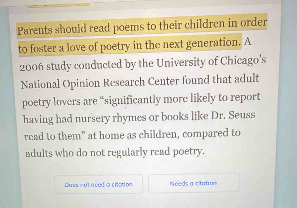 Parents should read poems to their children in order 
to foster a love of poetry in the next generation. A 
2006 study conducted by the University of Chicago's 
National Opinion Research Center found that adult 
poetry lovers are “significantly more likely to report 
having had nursery rhymes or books like Dr. Seuss 
read to them” at home as children, compared to 
adults who do not regularly read poetry. 
Does not need a citation Needs a citation