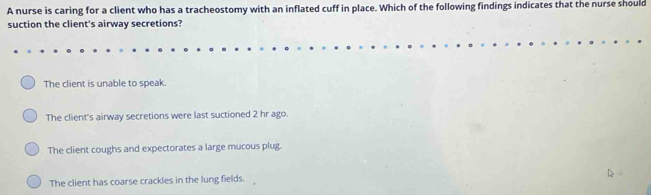 A nurse is caring for a client who has a tracheostomy with an inflated cuff in place. Which of the following findings indicates that the nurse should
suction the client's airway secretions?
The client is unable to speak.
The client's airway secretions were last suctioned 2 hr ago.
The client coughs and expectorates a large mucous plug.
The client has coarse crackles in the lung fields.