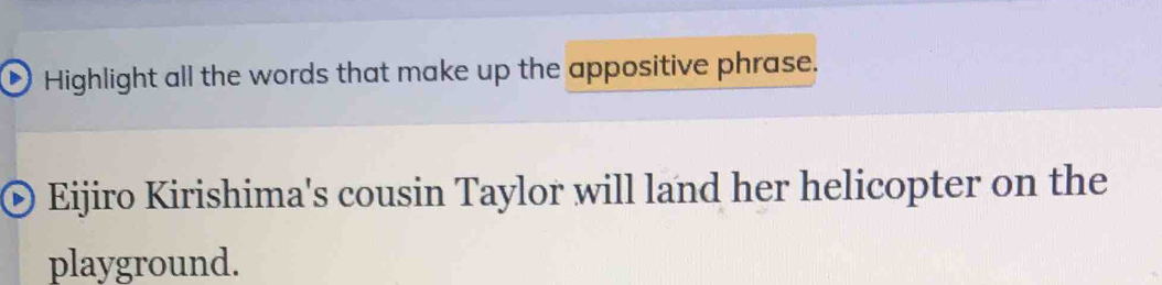 Highlight all the words that make up the appositive phrase. 
Eijiro Kirishima's cousin Taylor will land her helicopter on the 
playground.