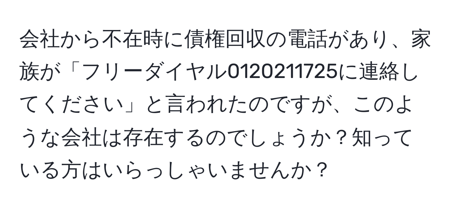 会社から不在時に債権回収の電話があり、家族が「フリーダイヤル0120211725に連絡してください」と言われたのですが、このような会社は存在するのでしょうか？知っている方はいらっしゃいませんか？