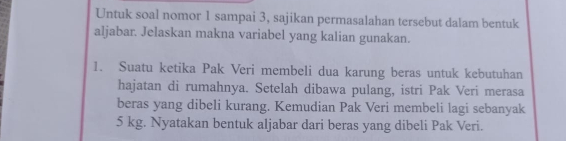 Untuk soal nomor 1 sampai 3, sajikan permasalahan tersebut dalam bentuk 
aljabar. Jelaskan makna variabel yang kalian gunakan. 
1. Suatu ketika Pak Veri membeli dua karung beras untuk kebutuhan 
hajatan di rumahnya. Setelah dibawa pulang, istri Pak Veri merasa 
beras yang dibeli kurang. Kemudian Pak Veri membeli lagi sebanyak
5 kg. Nyatakan bentuk aljabar dari beras yang dibeli Pak Veri.