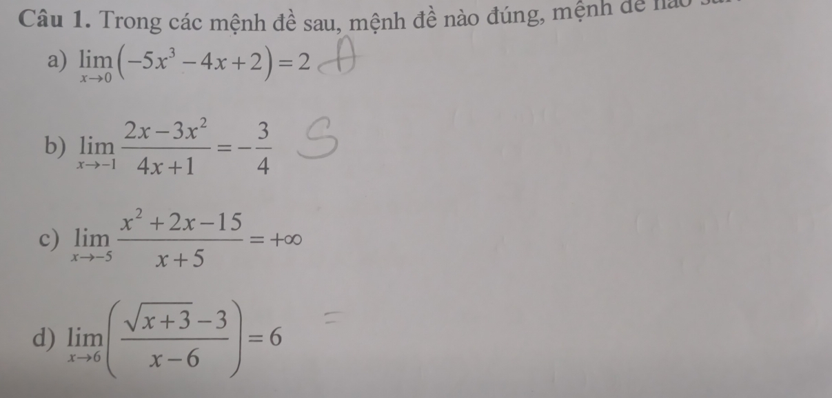 Trong các mệnh đề sau, mệnh đề nào đúng, mệnh de nào 
a) limlimits _xto 0(-5x^3-4x+2)=2
b) limlimits _xto -1 (2x-3x^2)/4x+1 =- 3/4 
c) limlimits _xto -5 (x^2+2x-15)/x+5 =+∈fty
d) limlimits _xto 6( (sqrt(x+3)-3)/x-6 )=6