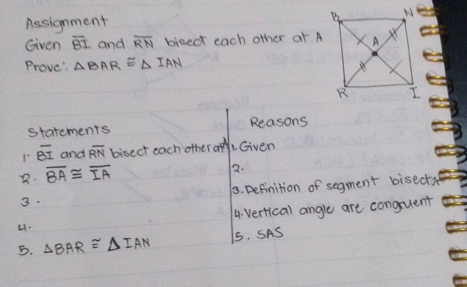 Assignment 
ed 
Given overline BI and overline RN bised each other at A
Prove: △ BAR≌ △ IAN
statements Reasons 
1 overline BI and overline RN bisect each othe ratA 1. Given 
2. overline BA≌ overline IA
72. 
3. 3. Definition of segment bisecta 
4. 4. vertical angle are conguent 
5. △ BAR≌ △ IAN 5. SAS