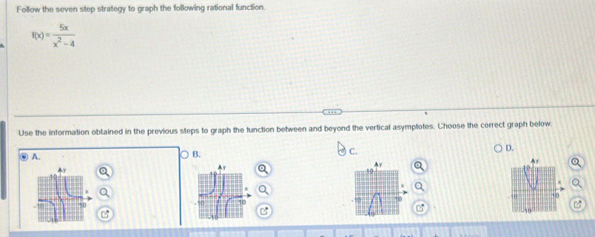 Follow the seven step strategy to graph the following rational function.
f(x)= 5x/x^2-4 
Use the information obtained in the previous steps to graph the function between and beyond the vertical asymptotes. Choose the correct graph below. 
D. 
A. 
B. 
C.