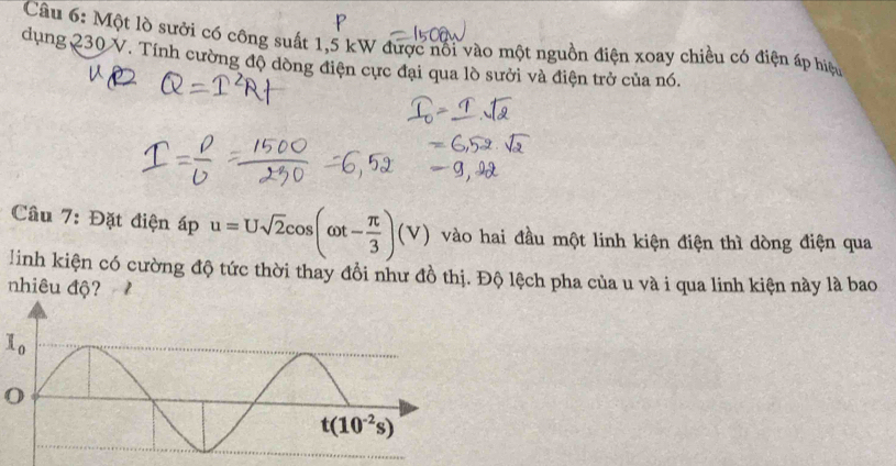 Một lò sưởi có công suất 1,5 kW được nổi vào một nguồn điện xoay chiều có điện áp hiệu
dụng 230 V. Tính cường độ dòng điện cực đại qua lò sưởi và điện trở của nó.
Cầu 7: Đặt điện áp u=Usqrt(2)cos (omega t- π /3 )(V) vào hai đầu một linh kiện điện thì dòng điện qua
linh kiện có cường độ tức thời thay đồi như đồ thị. Độ lệch pha của u và i qua linh kiện này là bao
nhiêu độ?
l_0
O