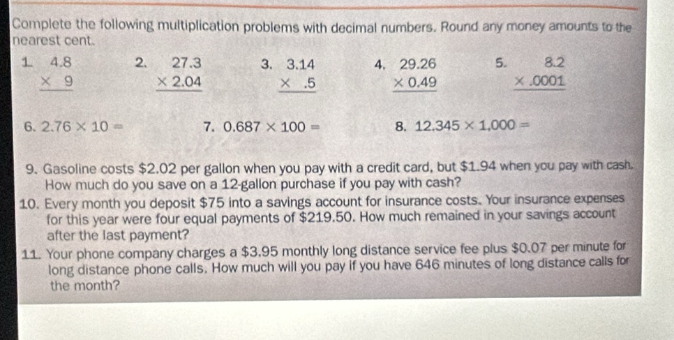 Complete the following multiplication problems with decimal numbers. Round any money amounts to the 
nearest cent. 
1 beginarrayr 4.8 * 9 hline endarray 2. beginarrayr 27.3 * 2.04 hline endarray 3. beginarrayr 3.14 * .5 hline endarray 4. beginarrayr 29.26 * 0.49 hline endarray 5. beginarrayr 8.2 * .0001 hline endarray
6. 2.76* 10= 7. 0.687* 100= 8. 12.345* 1,000=
9. Gasoline costs $2.02 per gallon when you pay with a credit card, but $1.94 when you pay with cash. 
How much do you save on a 12-gallon purchase if you pay with cash? 
10. Every month you deposit $75 into a savings account for insurance costs. Your insurance expenses 
for this year were four equal payments of $219.50. How much remained in your savings account 
after the last payment? 
11. Your phone company charges a $3,95 monthly long distance service fee plus $0.07 per minute for 
long distance phone calls. How much will you pay if you have 646 minutes of long distance calls for 
the month?