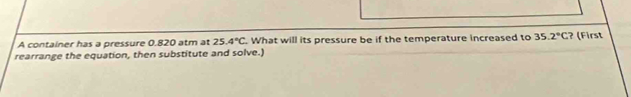 A container has a pressure 0.820 atm at 25.4°C. What will its pressure be if the temperature increased to 35.2°C ? (First 
rearrange the equation, then substitute and solve.)