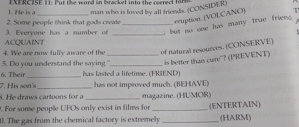 Put the word in bracket into the correct form. a 
1. He is a_ 
man who is loved by all friends. (CONSIDER) 
2. Some people think that gods create_ 
eruption. (VOLCANO) 
T 
, but no one has many true friend . 
3. Everyone has a number of _ 
ACQUAINT 
4. We are now fully aware of the_ 
of natural resources. (CONSERVE) 
5. Do you understand the saying ''_ 
is better than cure''? (PREVENT) 
6. Their_ has lasted a lifetime. (FRIEND) 
7. His son's_ has not improved much. (BEHAVE) 
8. He draws cartoons for a _magazine. (HUMOR) 
. For some people UFOs only exist in films for_ 
(ENTERTAIN) 
0. The gas from the chemical factory is extremely _(HARM)