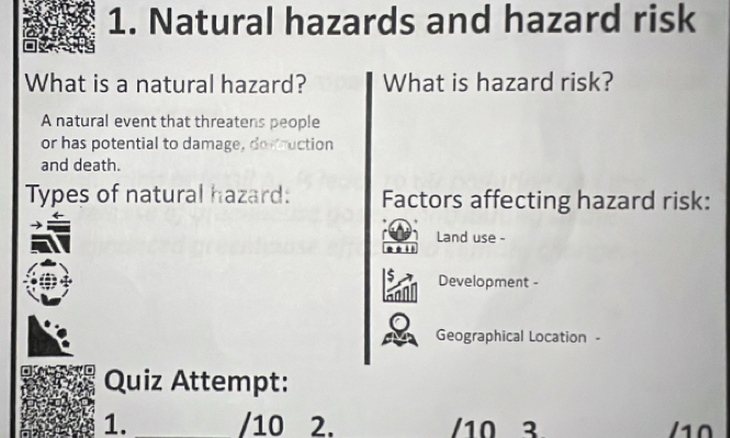 Natural hazards and hazard risk 
What is a natural hazard? What is hazard risk? 
A natural event that threatens people 
or has potential to damage, destruction 
and death. 
Types of natural hazard: Factors affecting hazard risk: 
Land use - 
. 
A 
a Development - 
Geographical Location - 
Quiz Attempt: 
1. _/10 2. /10 3