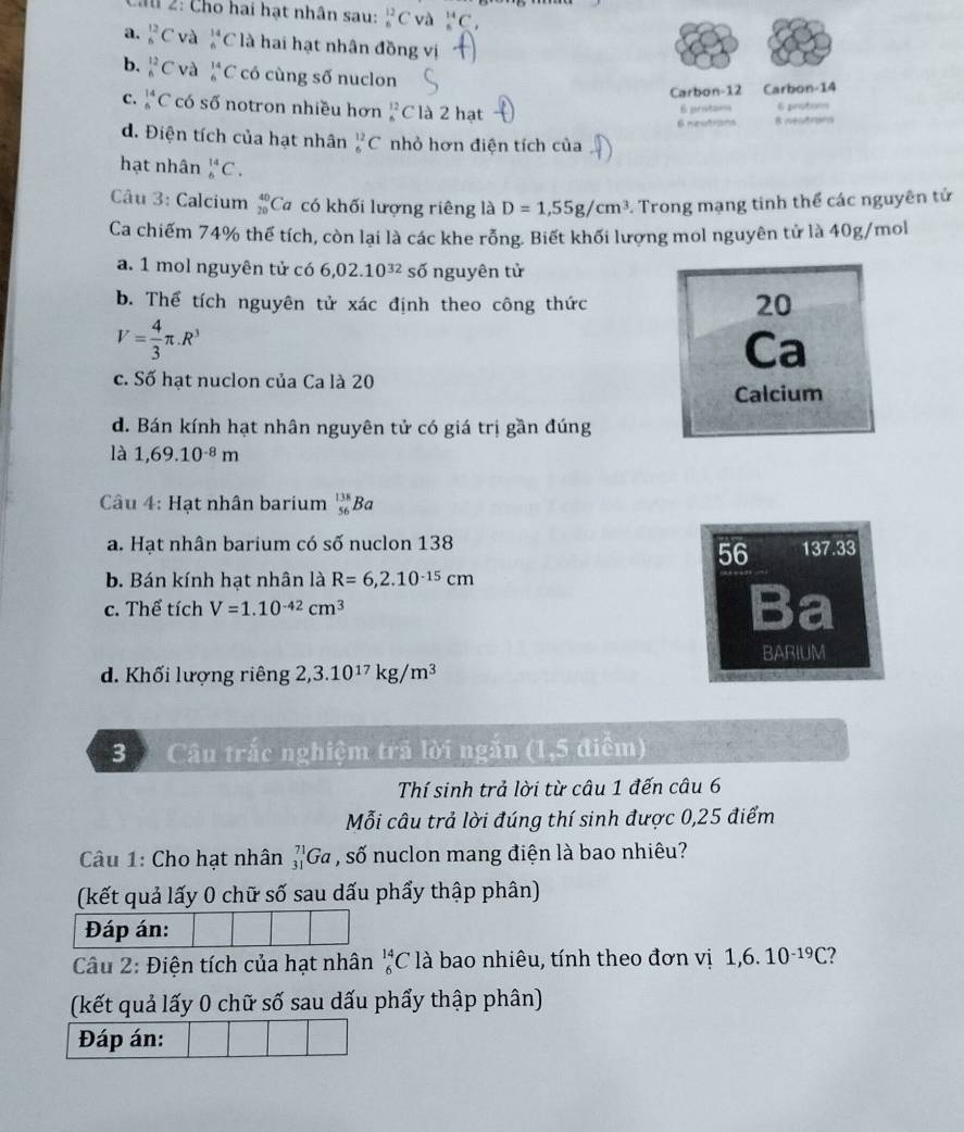 Ch 2: Cho hai hạt nhân sau: _6^((12)C và _5^(14)C_1)
a. _6^((12)C và _6^(14)C là hai hạt nhân đồng vị
b. _6^(12)C và _6^(14)C có cùng số nuclon
Carbon-12 Carbon-14
C. _5^(14)C có số notron nhiều hơn beginarray)r 12 6endarray C là 2 hạt
6 prista== 6 protons
6 neutrans 8 neutrorn
d. Điện tích của hạt nhân _6^((12)C nhỏ hơn điện tích của
hạt nhân _6^(14)C.
Câu 3: Calcium _(20)^(40)Ca có khối lượng riêng là D=1,55g/cm^3) Trong mạng tinh thể các nguyên tử
Ca chiếm 74% thể tích, còn lại là các khe rỗng. Biết khối lượng mol nguyên tử là 40g/mol
a. 1 mol nguyên tử có 6,02.10^(32) số nguyên tử
b. Thể tích nguyên tử xác định theo công thức
20
V= 4/3 π .R^3
Ca
c. Số hạt nuclon của Ca là 20
Calcium
d. Bán kính hạt nhân nguyên tử có giá trị gần đúng
là 1,69.10^(-8)m
Câu 4: Hạt nhân barium _(56)^(138)Ba
a. Hạt nhân barium có số nuclon 138 137.33
56
b. Bán kính hạt nhân là R=6,2.10^(-15)cm
c. Thể tích V=1.10^(-42)cm^3 Ba
BARIUM
d. Khối lượng riêng 2,3.10^(17)kg/m^3
3 Câu trắc nghiệm trã lời ngắn (1,5 điểm)
Thí sinh trả lời từ câu 1 đến câu 6
Mỗi câu trả lời đúng thí sinh được 0,25 điểm
Câu 1: Cho hạt nhân _(31)^(71)Ga , số nuclon mang điện là bao nhiêu?
(kết quả lấy 0 chữ số sau dấu phẩy thập phân)
Đáp án:
Câu 2: Điện tích của hạt nhân _6^((14)Cl à bao nhiêu, tính theo đơn vị 1,6.10^-19)C 7 
(kết quả lấy 0 chữ số sau dấu phẩy thập phân)
Đáp án: