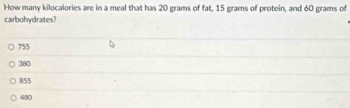 How many kilocalories are in a meal that has 20 grams of fat, 15 grams of protein, and 60 grams of
carbohydrates?
755
380
855
480