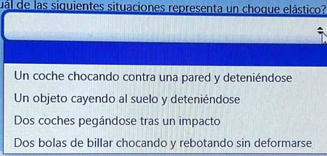 dal de las siguientes situaciones representa un choque elástico?
Un coche chocando contra una pared y deteniéndose
Un objeto cayendo al suelo y deteniéndose
Dos coches pegándose tras un impacto
Dos bolas de billar chocando y rebotando sin deformarse