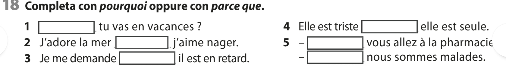 Completa con pourquoi oppure con parce que. 
1 (-3,4) tu vas en vacances ? 4 Elle est triste elle est seule. 
2 J’adore la mer j’aime nager. 5 ` vous allez à la pharmacie 
3 Je me demande il est en retard. nous sommes malades.