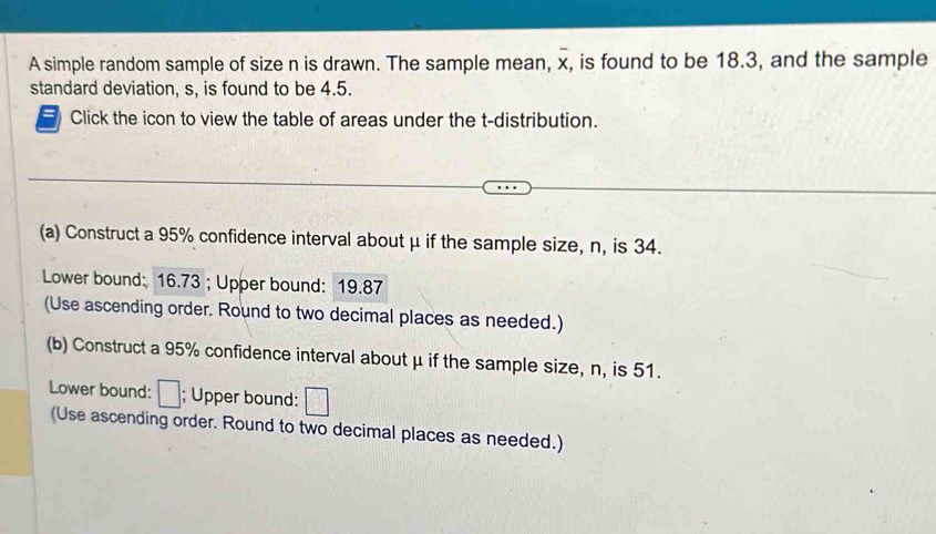 A simple random sample of size n is drawn. The sample mean, overline x, , is found to be 18.3, and the sample 
standard deviation, s, is found to be 4.5. 
Click the icon to view the table of areas under the t-distribution. 
(a) Construct a 95% confidence interval about μ if the sample size, n, is 34. 
Lower bound: 16.73; Upper bound: 19.87
(Use ascending order. Round to two decimal places as needed.) 
(b) Construct a 95% confidence interval about μ if the sample size, n, is 51. 
Lower bound: □; Upper bound: □
(Use ascending order. Round to two decimal places as needed.)