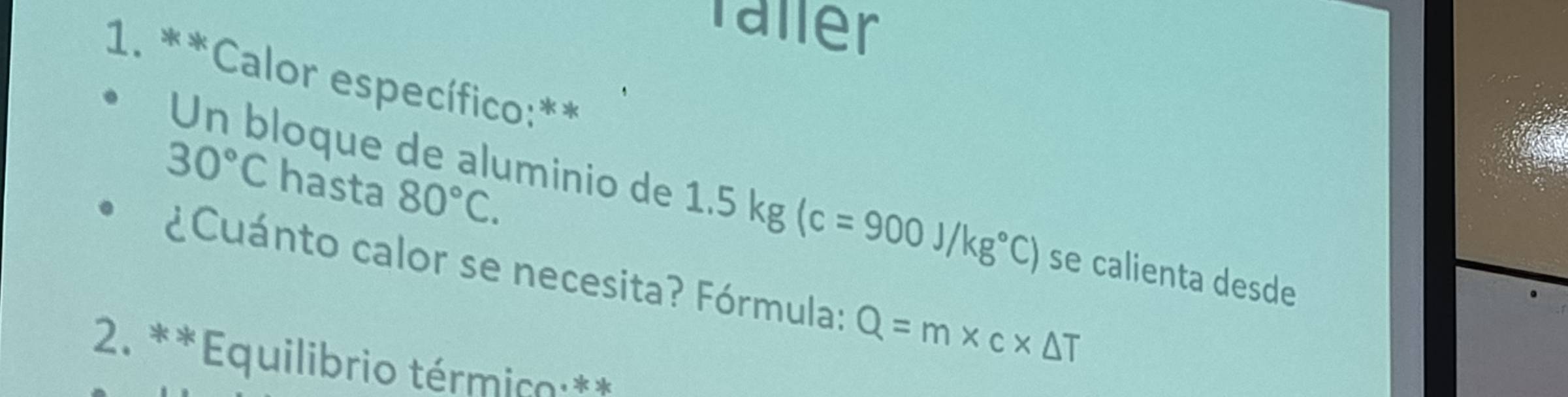 Taller 
1. **Calor específico:**
30°C hasta 80°C. 
Un bloque de aluminio de 1.5kg(c=900J/kg°C) se calienta desde 
¿Cuánto calor se necesita? Fórmula: Q=m* c* △ T
2. **Equilibrio térmico **