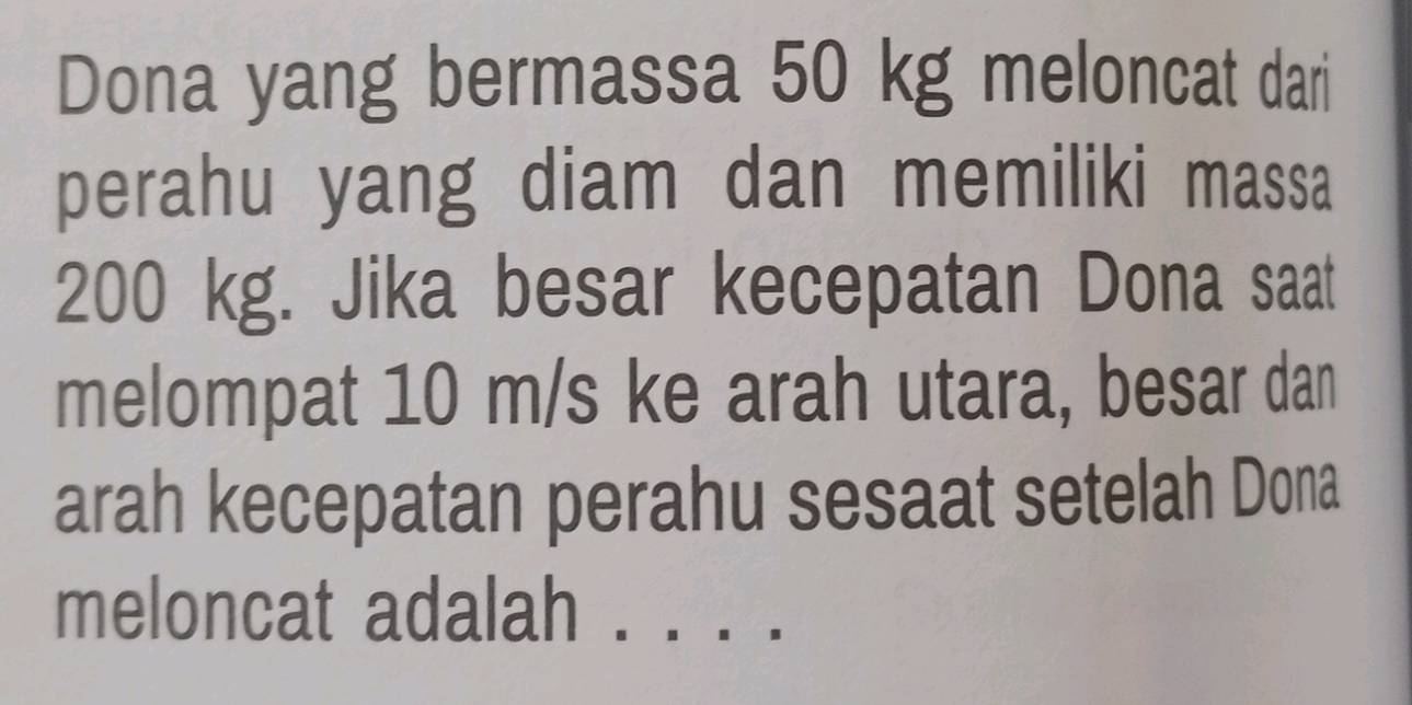 Dona yang bermassa 50 kg meloncat dari 
perahu yang diam dan memiliki massa
200 kg. Jika besar kecepatan Dona saat 
melompat 10 m/s ke arah utara, besar dan 
arah kecepatan perahu sesaat setelah Dona 
meloncat adalah . .. . .