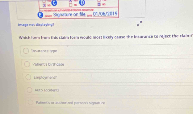 ND NO
12. PATiENT'S OR AUTHORIZED PERSON'S SIGNATURE
E Signature on file 01/06/2019
Image not displaying?
Which item from this claim form would most likely cause the insurance to reject the claim?
Insurance type
Patient's birthdate
Employment?
Auto accident?
Patient's or authorized person's signature