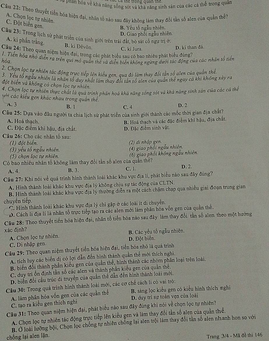 cả thể trong quan the.
T phan hóa về khả năng sống sót và khá năng sinh sản của các cá thể trong quân
Câu 22: Theo thuyết tiến hóa hiện đại, nhân tố nào sau đây không làm thay đổi tần số alen của quần thể?
A. Chọn lọc tự nhiên.
C. Đột biển gen.
B. Yếu tố ngẫu nhiên.
D. Giao phối ngẫu nhiên.
Câu 23: Trong lịch sử phát triển của sinh giới trên trái đất, bò sát cổ ngự trị ở:
A. ki phấn trắng. B. ki Đêvôn. C. ki Jura.
D. ki than đá.
Câu 24: Theo quan niệm hiện đại, trong các phát biểu sau có bao nhiêu phát biểu đúng?
1. Tiến hóa nhỏ diễn ra trên qui mô quần thể và diễn biến không ngừng dưới tác động của các nhân tố tiến
hóa.
2. Chọn lọc tự nhiên tác động trực tiếp lên kiểu gen, qua đó làm thay đổi tần số alen của quần thển
3. Yếu tổ ngẫu nhiên là nhân tổ duy nhất làm thay đổi tần số alen của quần thể ngay cả khi không xảy ra
đột biểến và không có chọn lọc tự nhiên.
4. Chọn lọc tự nhiên thực chất là quá trình phân hoá khả năng sống sót và khả năng sinh sản của các cả thể
với các kiểu gen khác nhau trong quần thể.
A. 3 B. 1 C. 4 D. 2
Câu 25: Dựa vào đâu người ta chia lịch sử phát triển của sinh giới thành các mốc thời gian địa chất?
A. Hoá thạch. B. Hoá thạch và các đặc điểm khí hậu, địa chất.
C. Đặc điểm khí hậu, địa chất. D. Đặc điểm sinh vật.
Câu 26: Cho các nhân tố sau:
(1) đột biến. (2) di nhập gen.
(3) yếu tố ngẫu nhiên.
(4) giao phổi ngẫu nhiên.
(5) chọn lọc tự nhiên. (6) giao phối không ngẫu nhiên.
Có bao nhiêu nhân tố không làm thay đổi tần số alen của quần thể?
A. 4. B. 3. C. 1. D. 2.
Câu 27: Khi nói về quá trình hình thành loài khác khu vực địa lí, phát biểu nào sau đây đúng?
A. Hình thành loài khác khu vực địa lý không chịu sự tác động của CLTN.
B. Hình thành loài khác khu vực địa lý thường diễn ra một cách chậm chạp qua nhiều giai đoạn trung gian
chuyền tiếp.
C. Hình thành loài khác khu vực địa lý chi gặp ở các loài ít di chuyển.
D. Cách li địa lí là nhân tố trực tiếp tạo ra các alen mới làm phân hóa vốn gen của quần thể.
Câu 28: Theo thuyết tiến hóa hiện đại, nhân tố tiến hóa nào sau đây làm thay đổi tần số alen theo một hướng
xác định?
A. Chọn lọc tự nhiên. B. Các yếu tố ngẫu nhiên.
C. Di nhập gen. D. Đột biển.
Câu 29: Theo quan niệm thuyết tiến hóa hiện đại, tiến hóa nhỏ là quá trình
A. tích luy các biến dị có lợi dẫn đến hình thành quần thể mới thích nghi.
B. biến đổi thành phần kiểu gen của quần thể, hình thành các nhóm phân loại trên loài.
C. duy trì ồn định tần số các alen và thành phần kiểu gen của quần thể.
D. biến đồi cấu trúc di truyền của quần thể dẫn đến hình thành loài mới.
Câu 30: Trong quá trình hình thành loài mới, các cơ chế cách li có vai trò:
A. làm phân hóa vốn gen của các quần thể B. sàng lọc kiểu gen có kiểu hình thích nghi
C. tạo ra kiều gen thích nghi D. duy trì sự toàn vẹn của loài
Câu 31: Theo quan niệm hiện đại, phát biểu nào sau đây đúng khi nói về chọn lọc tự nhiên?
A. Chọn lọc tự nhiên tác động trực tiếp lên kiều gen và làm thay đổi tần số alen của quần thề.
B. Ở loài lưỡng bội, Chọn lọc chống tự nhiên chống lại alen trội làm thay đổi tần số alen nhanh hon so với
chống lại alen lặn.
Trang 3/4 - Mã đề thi 146