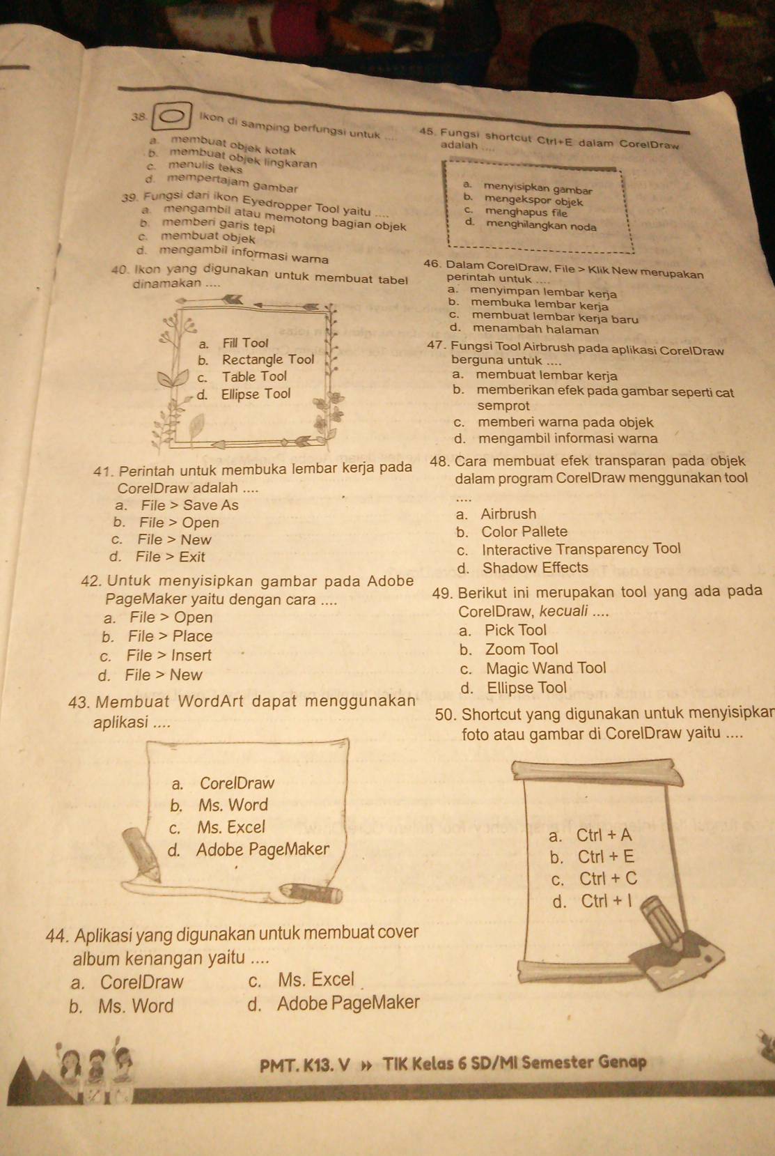 lkon di samping berfungsi untuk 45. Fungsi shortcut Ctrl+E dalam CorelDraw
a membuat objek kotak
adaiah
b. membuat objek lingkaran
c. menulis teks a. menyisipkan gambar
d. mempertajam gambar b. mengekspor objek
39. Fungsi dari ikon Eyedropper Tool yaitu c. menghapus file
a  mengambil alau memotong bagian objek d. menghilangkan noda
b. memberi garis tepi
c. membuat objek
d. mengambil informasi warna 46. Dalam CorelDraw, File > Klik New merupakan
40. Ikon yang digunakan untuk membuat tabel perintah untuk .
dinamakan....a. menyimpan lembar kerja
b. membuka lembar kerja
c. membuat lembar kerja baru
d. menambah halaman
47. Fungsi Tool Airbrush pada aplikasi CorelDraw
berguna untuk ....
a. membuat lembar kerja
b. memberikan efek pada gambar seperti cat
semprot
c. memberi warna pada objek
d. mengambil informasi warna
41. Perintah untuk membuka lembar kerja pada 48. Cara membuat efek transparan pada objek
dalam program CorelDraw menggunakan tool
CorelDraw adalah ....
a. File > Save As
b. File > Open a. Airbrush
b. Color Pallete
c. File > New
d. File > Exit c. Interactive Transparency Tool
d. Shadow Effects
42. Untuk menyisipkan gambar pada Adobe
PageMaker yaitu dengan cara .... 49. Berikut ini merupakan tool yang ada pada
a. File > Open
CorelDraw, kecuali ....
b. File > Place a. Pick Tool
c. File > Insert b. Zoom Tool
d. File > New c. Magic Wand Tool
d. Ellipse Tool
43. Membuat WordArt dapat menggunakan
aplikasi .... 50. Shortcut yang digunakan untuk menyisipkar
foto atau gambar di CorelDraw yaitu ....
a. CorelDraw
b. Ms. Word
c. Ms. Excel Ctrl + A
a.
d. Adobe PageMaker
b. Ctrl + E
C. Ctrl + C
d. Ctrl + 1
44. Aplikasi yang digunakan untuk membuat cover
album kenangan yaitu …..
a. CorelDraw c. Ms. Excel
b. Ms. Word d. Adobe PageMaker
PMT. K13. V » TIK Kelas 6 SD/MI Semester Genap