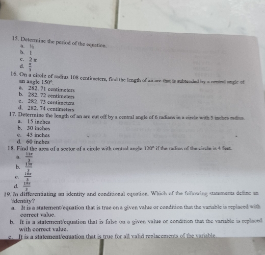 Determine the period of the equation.
a. ½
b. l
c. 2 π
d.  π /3 
16. On a circle of radius 108 centimeters, find the length of an are that is subtended by a central angle of
an angle 150°.
a. 282. 71 centimeters
b. 282. 72 centimeters
c. 282. 73 centimeters
d. 282. 74 centimeters
17. Determine the length of an arc cut off by a central angle of 6 radians in a circle with 5 inches radius
a. 15 inches
b. 30 inches
c. 45 inches
d. 60 inches
18. Find the area of a sector of a circle with central angle 120° if the radius of the circle is 4 feet.
a.  11π /3 
b.  13π /3 
c.  16π /3 
d.  19π /3 
19. In differentiating an identity and conditional equation. Which of the following statements define an
identity?
a. It is a statement/equation that is true on a given value or condition that the variable is replaced with
correct value.
b. It is a statement/equation that is false on a given value or condition that the variable is replaced
with correct value.
c. It is a statement/equation that is true for all valid replacements of the variable