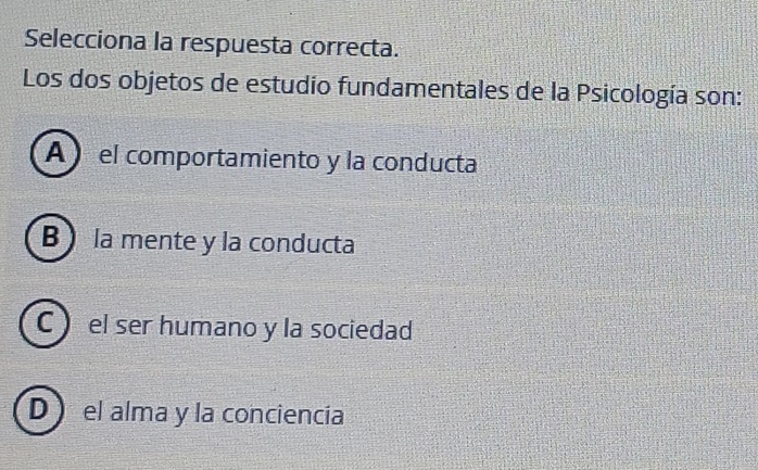 Selecciona la respuesta correcta.
Los dos objetos de estudio fundamentales de la Psicología son:
A el comportamiento y la conducta
B la mente y la conducta
C el ser humano y la sociedad
D el alma y la conciencía