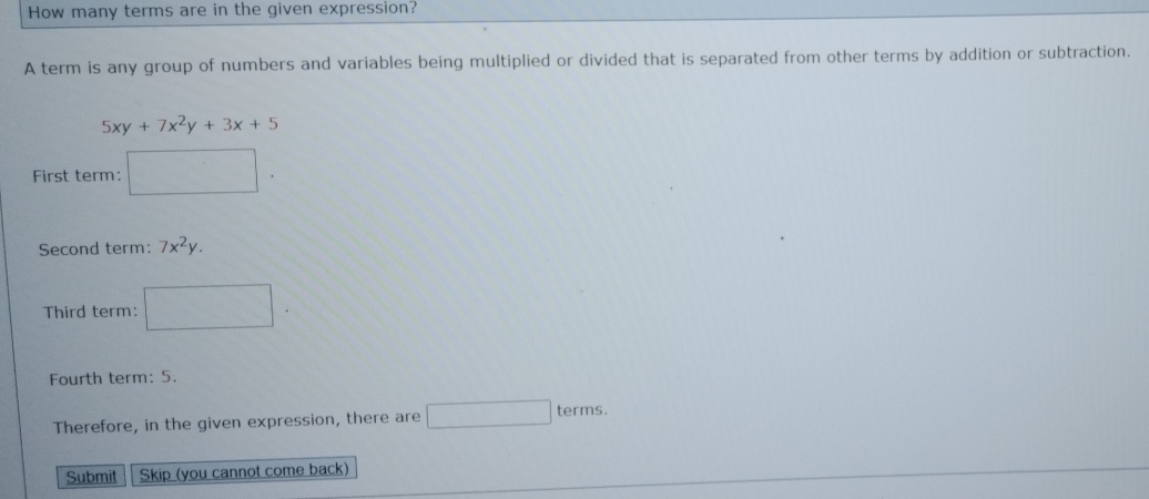 How many terms are in the given expression? 
A term is any group of numbers and variables being multiplied or divided that is separated from other terms by addition or subtraction.
5xy+7x^2y+3x+5
First term: □. 
Second term: 7x^2y. 
Third term: □. 
Fourth term: 5. 
Therefore, in the given expression, there are □ terms. 
Submit Skip (you cannot come back)