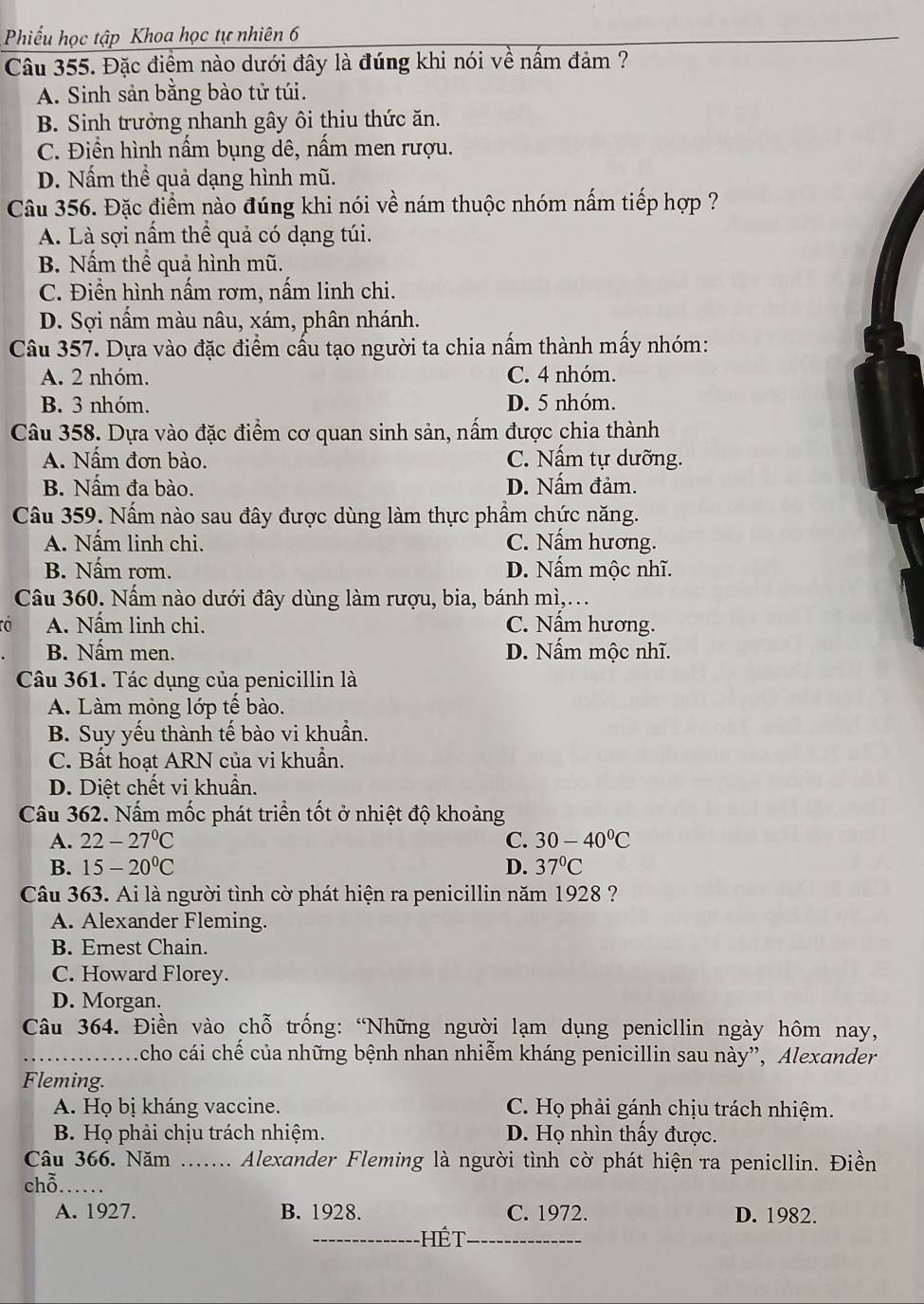 Phiếu học tập Khoa học tự nhiên 6
Câu 355. Đặc điệm nào dưới đây là đúng khi nói về nấm đảm ?
A. Sinh sản bằng bào tử túi.
B. Sinh trưởng nhanh gây ôi thiu thức ăn.
C. Điền hình nấm bụng dê, nấm men rượu.
D. Nấm thể quả dạng hình mũ.
Câu 356. Đặc điểm nào đúng khi nói về nám thuộc nhóm nấm tiếp hợp ?
A. Là sợi nấm thể quả có dạng túi.
B. Nấm thể quả hình mũ.
C. Điền hình nấm rơm, nấm linh chi.
D. Sợi nấm màu nâu, xám, phân nhánh.
Câu 357. Dựa vào đặc điểm cấu tạo người ta chia nấm thành mấy nhóm:
A. 2 nhóm. C. 4 nhóm.
B. 3 nhóm. D. 5 nhóm.
Câu 358. Dựa vào đặc điểm cơ quan sinh sản, nấm được chia thành
A. Nấm đơn bào. C. Nấm tự dưỡng.
B. Nấm đa bào. D. Nấm đảm.
Câu 359. Nấm nào sau đây được dùng làm thực phầm chức năng.
A. Nấm linh chi. C. Nấm hương.
B. Nấm rơm. D. Nấm mộc nhĩ.
Câu 360. Nấm nào dưới đây dùng làm rượu, bia, bánh mì,...
a A. Nấm linh chi. C. Nấm hương.
B. Nấm men. D. Nấm mộc nhĩ.
Câu 361. Tác dụng của penicillin là
A. Làm mỏng lớp tế bào.
B. Suy yếu thành tế bào vi khuần.
C. Bất hoạt ARN của vi khuẩn.
D. Diệt chết vi khuẩn.
Câu 362. Nấm mốc phát triển tốt ở nhiệt độ khoảng
A. 22-27°C C. 30-40°C
B. 15-20°C D. 37°C
Câu 363. Ai là người tình cờ phát hiện ra penicillin năm 1928 ?
A. Alexander Fleming.
B. Emest Chain.
C. Howard Florey.
D. Morgan.
Câu 364. Điền vào chỗ trống: “Những người lạm dụng penicllin ngày hôm nay,
_Acho cái chế của những bệnh nhan nhiễm kháng penicillin sau này”, Alexander
Fleming.
A. Họ bị kháng vaccine. C. Họ phải gánh chịu trách nhiệm.
B. Họ phải chịu trách nhiệm. D. Họ nhìn thấy được.
Câu 366. Năm ....... Alexander Fleming là người tình cờ phát hiện ra penicllin. Điền
chỗ.  _
A. 1927. B. 1928. C. 1972. D. 1982.
_hế t_