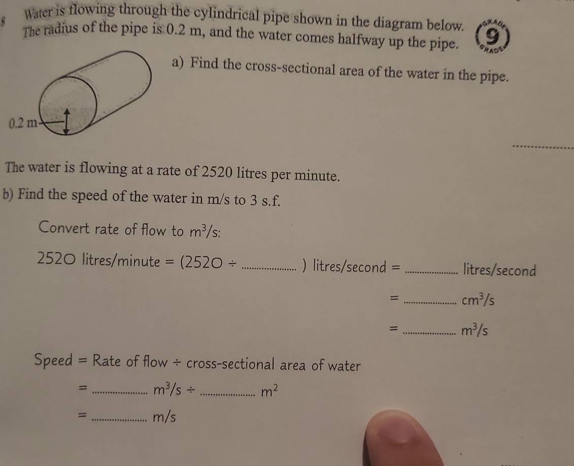 Water is flowing through the cylindrical pipe shown in the diagram below. 
The radius of the pipe is 0.2 m, and the water comes halfway up the pipe. PADS 
a) Find the cross-sectional area of the water in the pipe. 
_ 
The water is flowing at a rate of 2520 litres per minute. 
b) Find the speed of the water in m/s to 3 s.f. 
Convert rate of flow to m^3/s.
2520 litres/minute =(2520/ _ ) litres/second = _ litres/second
_=
cm^3/s
_=
m^3/s
Speed = Rate of flow ÷ cross-sectional area of water 
_= 
_ m^3/s/
m^2
= _ m/s